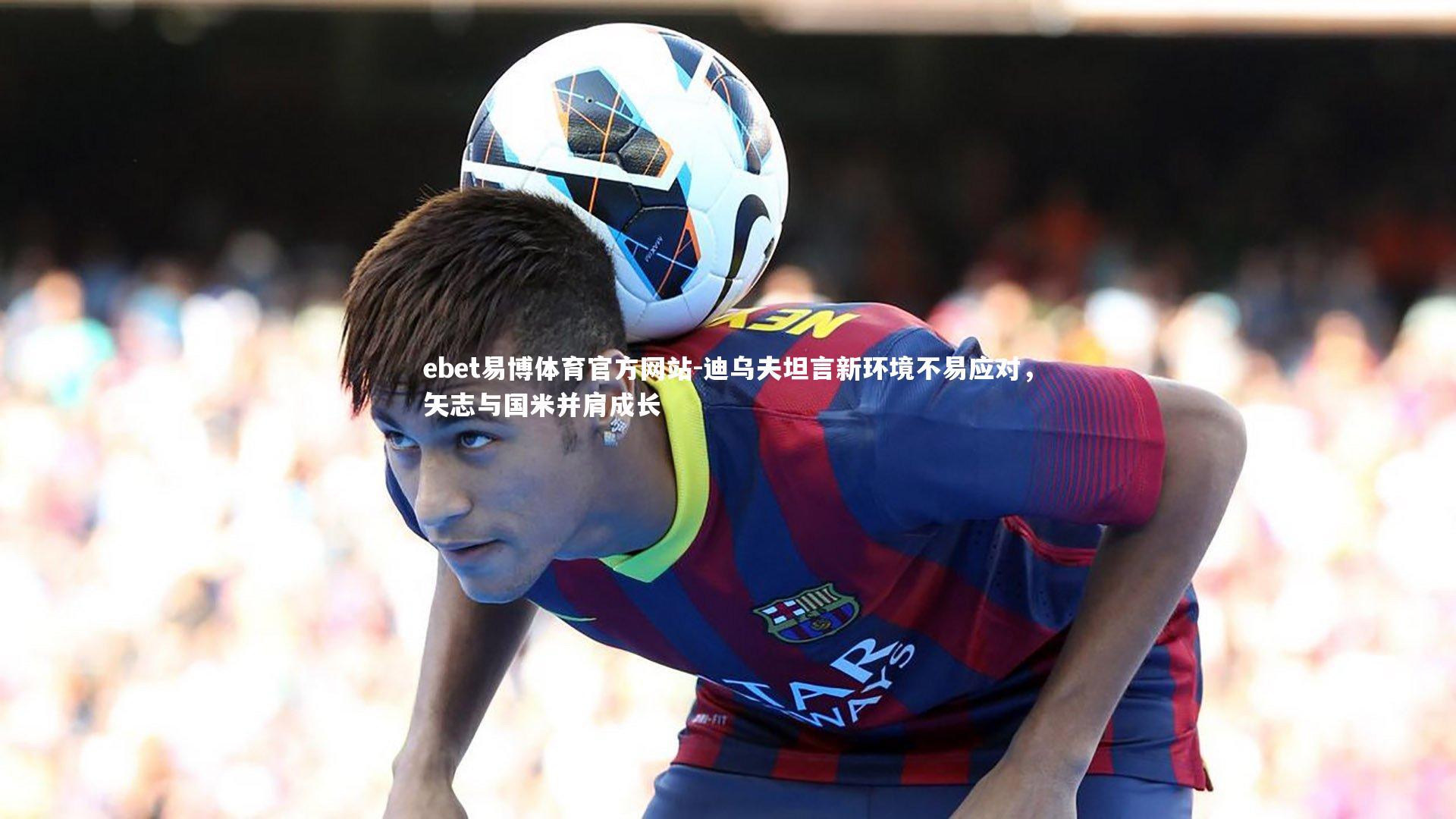 ebet易博体育官方网站-迪乌夫坦言新环境不易应对，矢志与国米并肩成长